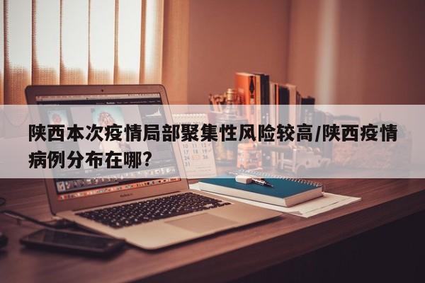 陕西本次疫情局部聚集性风险较高/陕西疫情病例分布在哪?