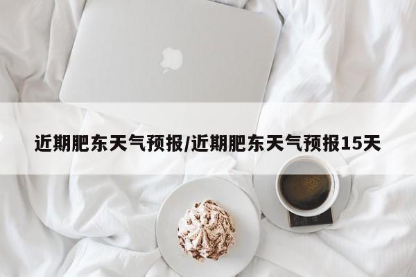 近期肥东天气预报/近期肥东天气预报15天