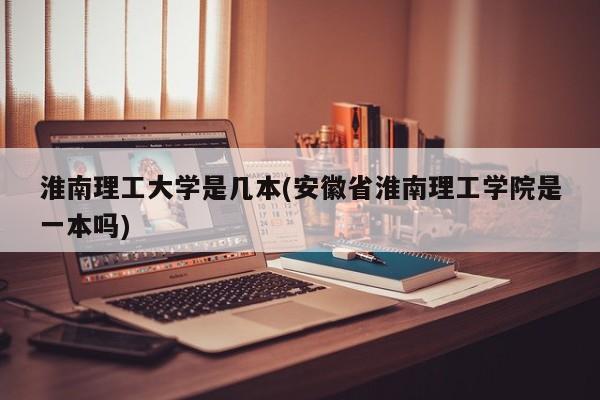 淮南理工大学是几本(安徽省淮南理工学院是一本吗)