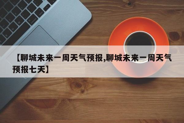 【聊城未来一周天气预报,聊城未来一周天气预报七天】