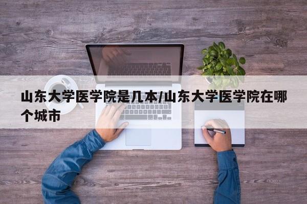 山东大学医学院是几本/山东大学医学院在哪个城市