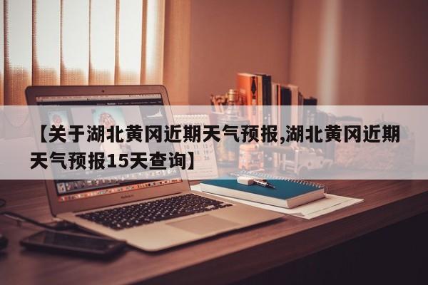 【关于湖北黄冈近期天气预报,湖北黄冈近期天气预报15天查询】