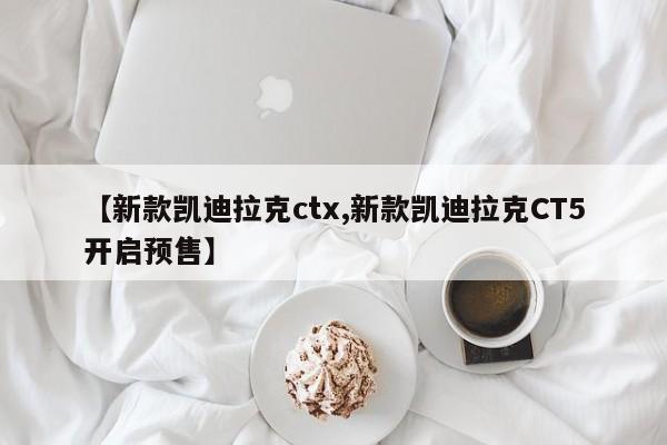 【新款凯迪拉克ctx,新款凯迪拉克CT5开启预售】