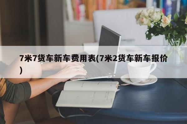 7米7货车新车费用表(7米2货车新车报价)
