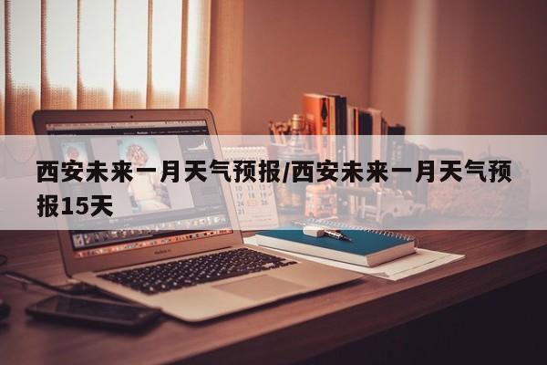 西安未来一月天气预报/西安未来一月天气预报15天