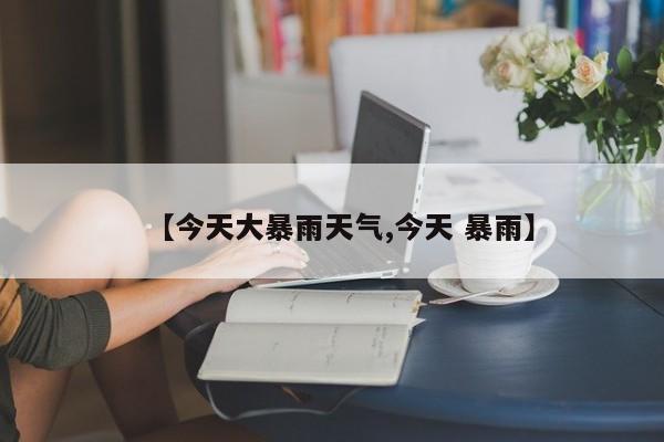 【今天大暴雨天气,今天 暴雨】